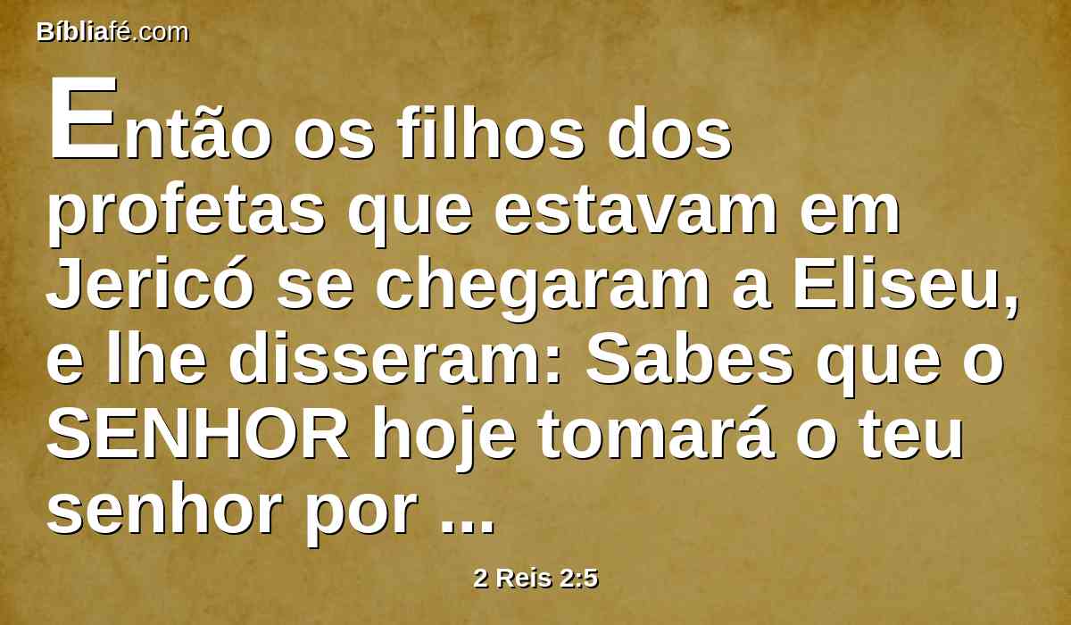 Então os filhos dos profetas que estavam em Jericó se chegaram a Eliseu, e lhe disseram: Sabes que o SENHOR hoje tomará o teu senhor por sobre a tua cabeça? E ele disse: Também eu bem o sei; calai-vos.