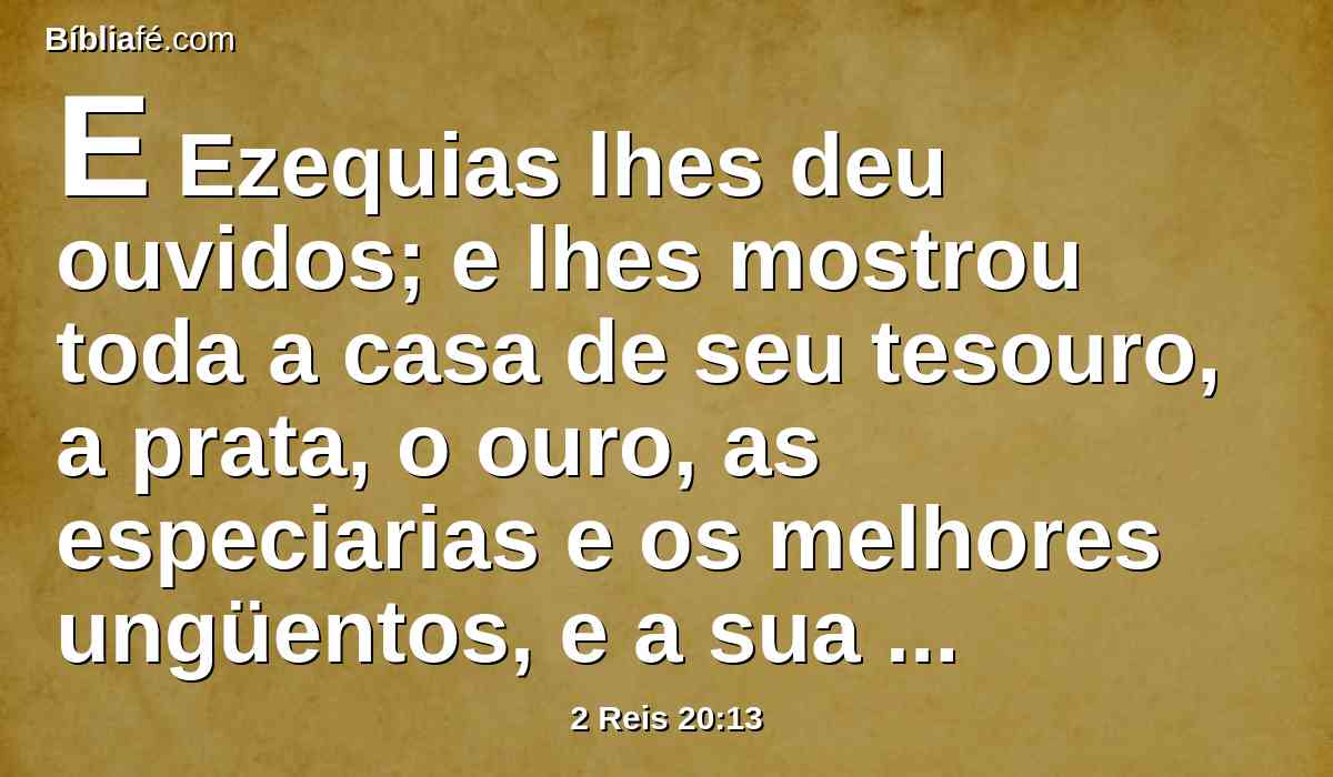 E Ezequias lhes deu ouvidos; e lhes mostrou toda a casa de seu tesouro, a prata, o ouro, as especiarias e os melhores ungüentos, e a sua casa de armas, e tudo quanto se achou nos seus tesouros; coisa nenhuma houve que não lhes mostrasse, nem em sua casa, nem em todo o seu domínio.