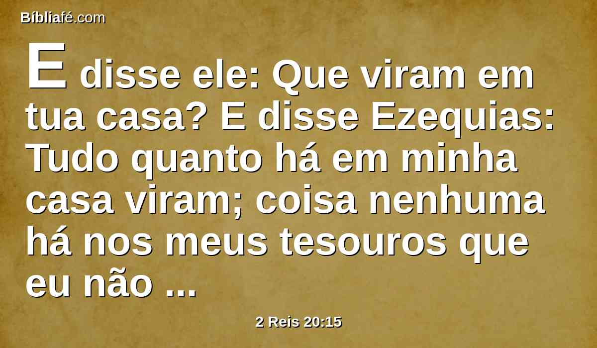 E disse ele: Que viram em tua casa? E disse Ezequias: Tudo quanto há em minha casa viram; coisa nenhuma há nos meus tesouros que eu não lhes mostrasse.
