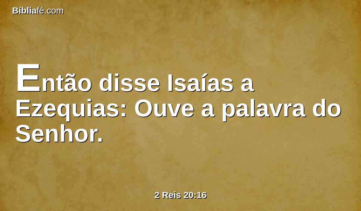 Então disse Isaías a Ezequias: Ouve a palavra do Senhor.