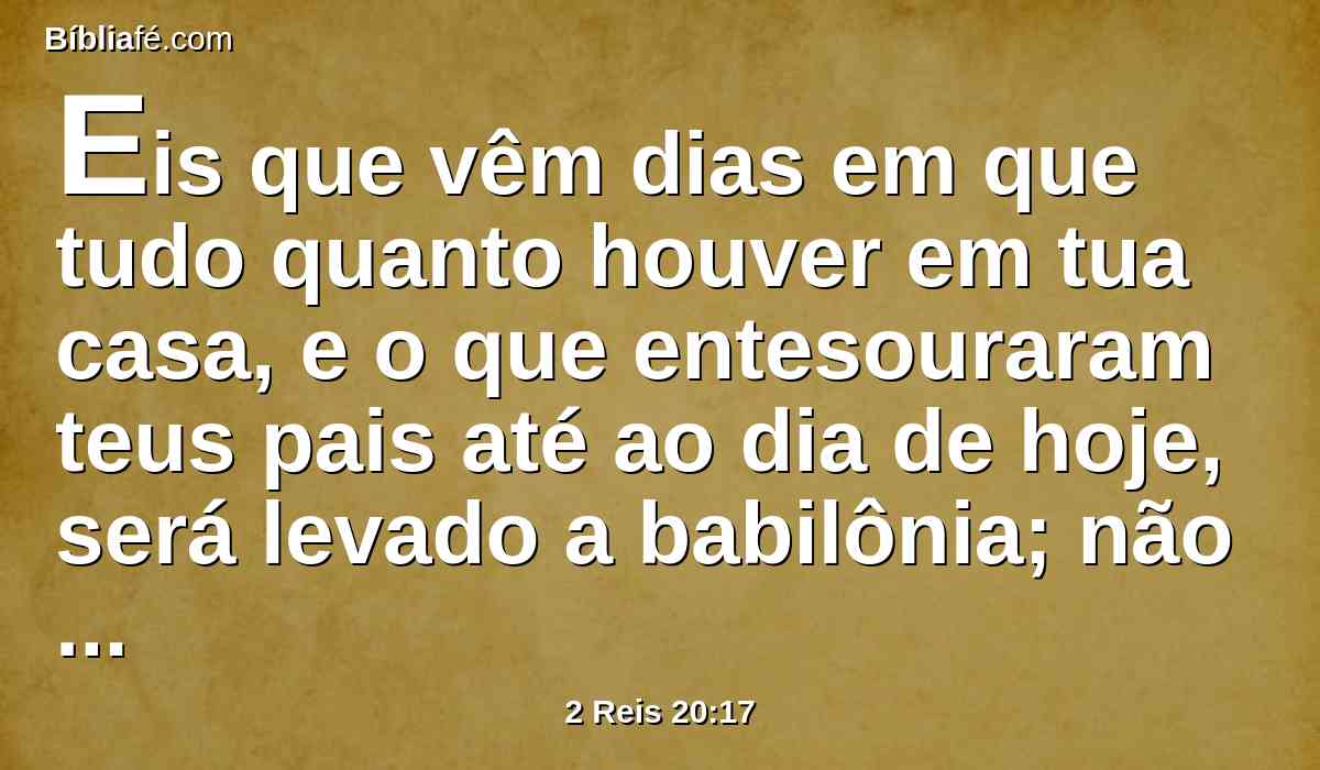 Eis que vêm dias em que tudo quanto houver em tua casa, e o que entesouraram teus pais até ao dia de hoje, será levado a babilônia; não ficará coisa alguma, disse o SENHOR.