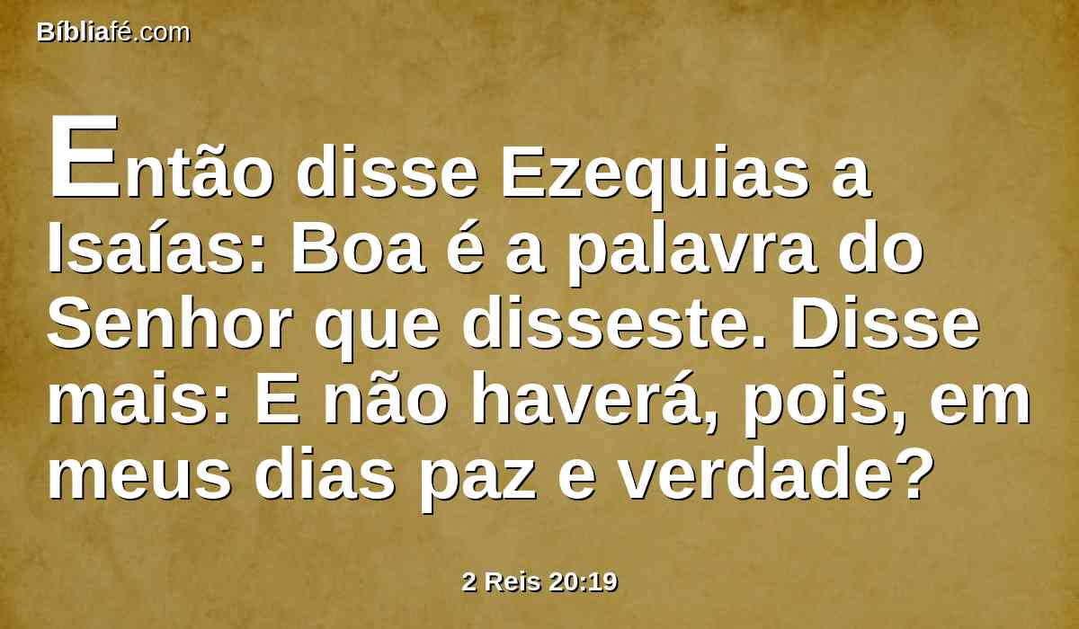 Então disse Ezequias a Isaías: Boa é a palavra do Senhor que disseste. Disse mais: E não haverá, pois, em meus dias paz e verdade?