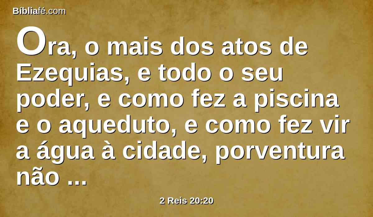 Ora, o mais dos atos de Ezequias, e todo o seu poder, e como fez a piscina e o aqueduto, e como fez vir a água à cidade, porventura não está escrito no livro das crônicas dos reis de Judá?