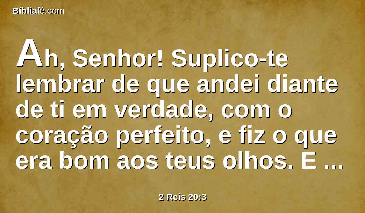 Ah, Senhor! Suplico-te lembrar de que andei diante de ti em verdade, com o coração perfeito, e fiz o que era bom aos teus olhos. E chorou Ezequias muitíssimo.