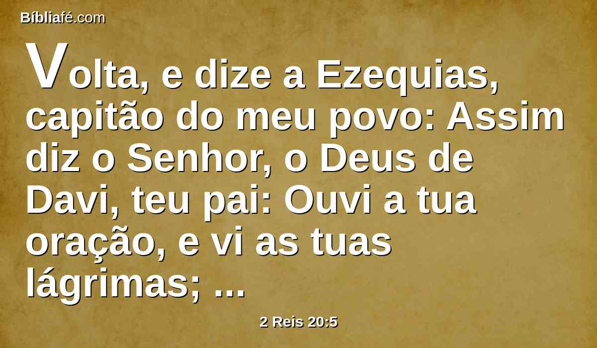 Volta, e dize a Ezequias, capitão do meu povo: Assim diz o Senhor, o Deus de Davi, teu pai: Ouvi a tua oração, e vi as tuas lágrimas; eis que eu te sararei; ao terceiro dia subirás à casa do Senhor.