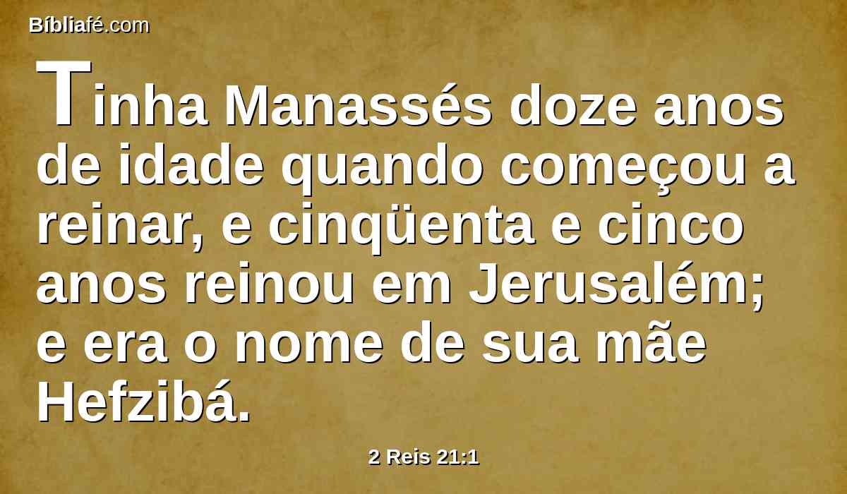 Tinha Manassés doze anos de idade quando começou a reinar, e cinqüenta e cinco anos reinou em Jerusalém; e era o nome de sua mãe Hefzibá.