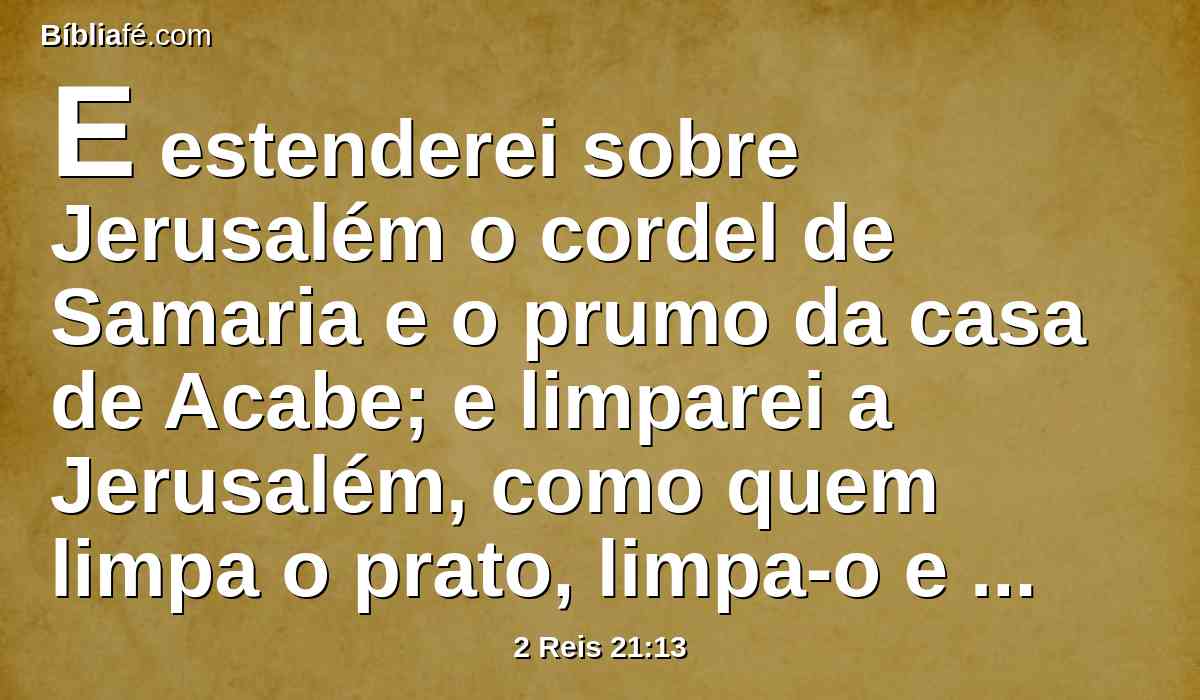 E estenderei sobre Jerusalém o cordel de Samaria e o prumo da casa de Acabe; e limparei a Jerusalém, como quem limpa o prato, limpa-o e vira-o para baixo.