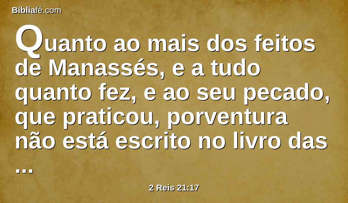 Quanto ao mais dos feitos de Manassés, e a tudo quanto fez, e ao seu pecado, que praticou, porventura não está escrito no livro das crônicas dos reis de Judá?