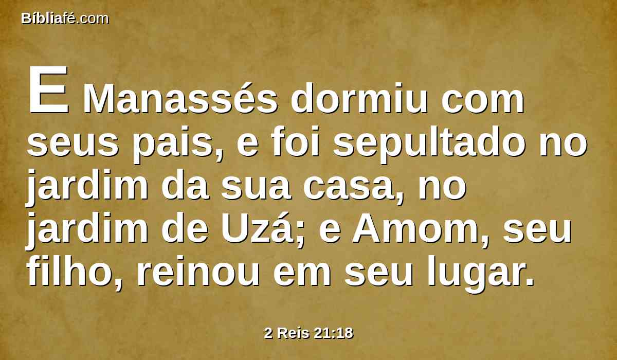 E Manassés dormiu com seus pais, e foi sepultado no jardim da sua casa, no jardim de Uzá; e Amom, seu filho, reinou em seu lugar.
