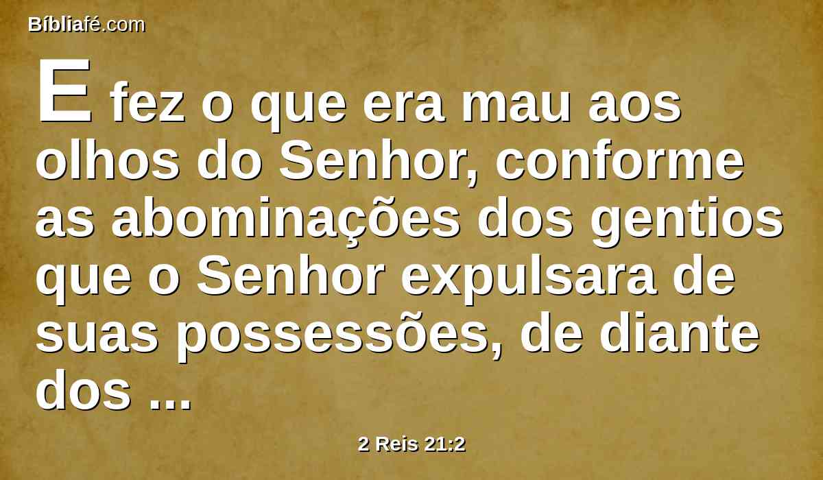 E fez o que era mau aos olhos do Senhor, conforme as abominações dos gentios que o Senhor expulsara de suas possessões, de diante dos filhos de Israel.