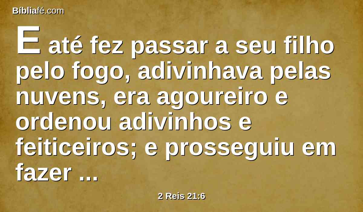E até fez passar a seu filho pelo fogo, adivinhava pelas nuvens, era agoureiro e ordenou adivinhos e feiticeiros; e prosseguiu em fazer o que era mau aos olhos do Senhor, para o provocar à ira.
