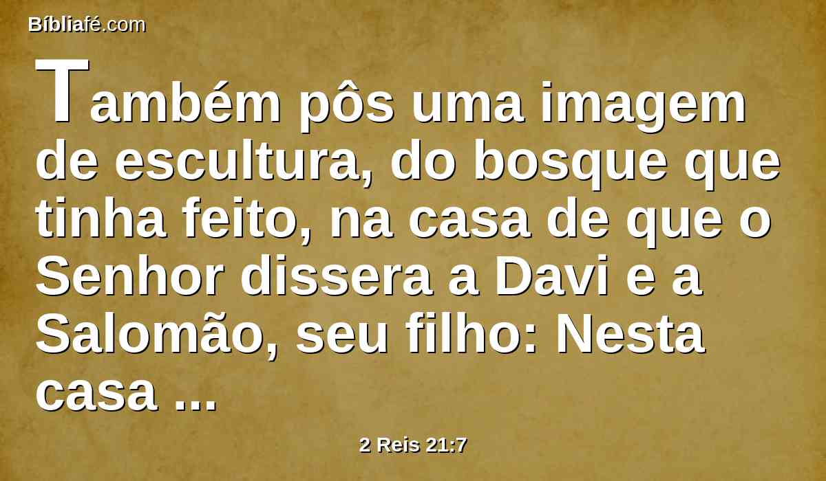 Também pôs uma imagem de escultura, do bosque que tinha feito, na casa de que o Senhor dissera a Davi e a Salomão, seu filho: Nesta casa e em Jerusalém, que escolhi de todas as tribos de Israel, porei o meu nome para sempre;