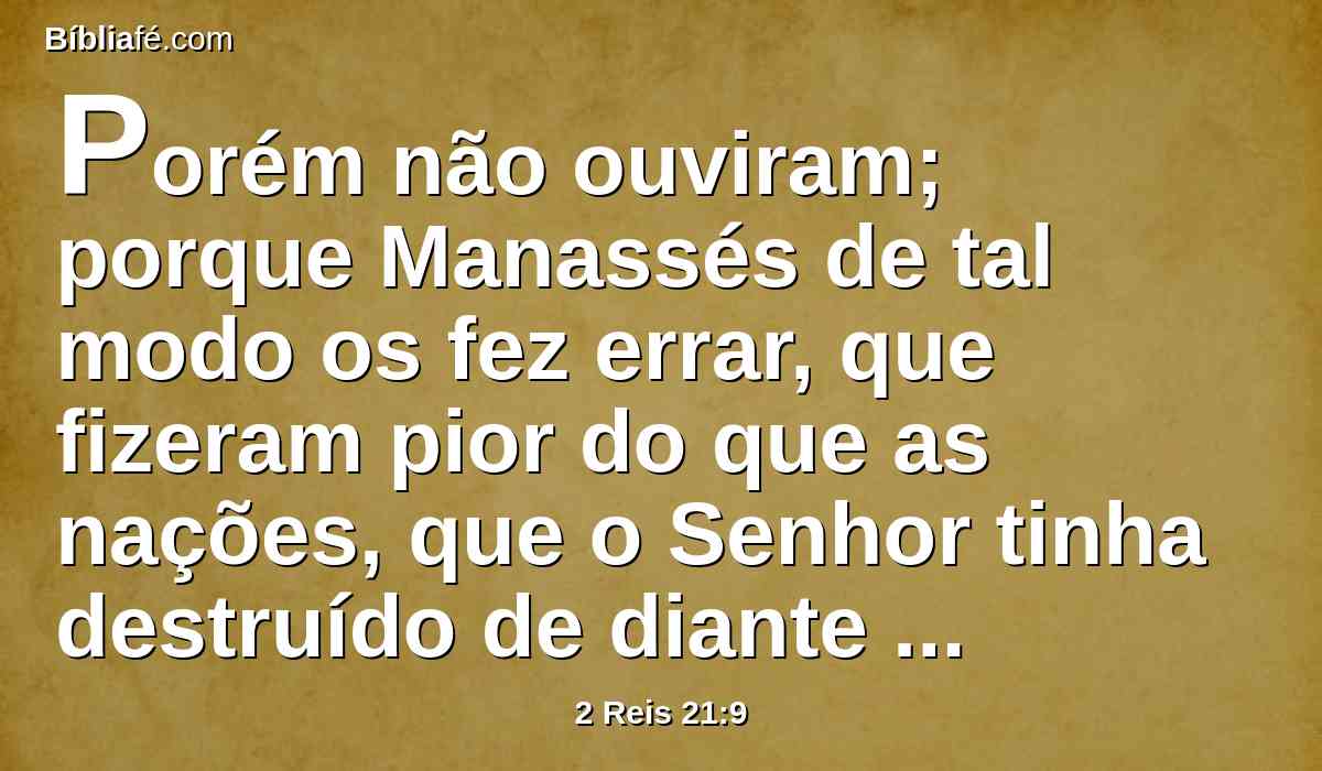 Porém não ouviram; porque Manassés de tal modo os fez errar, que fizeram pior do que as nações, que o Senhor tinha destruído de diante dos filhos de Israel.