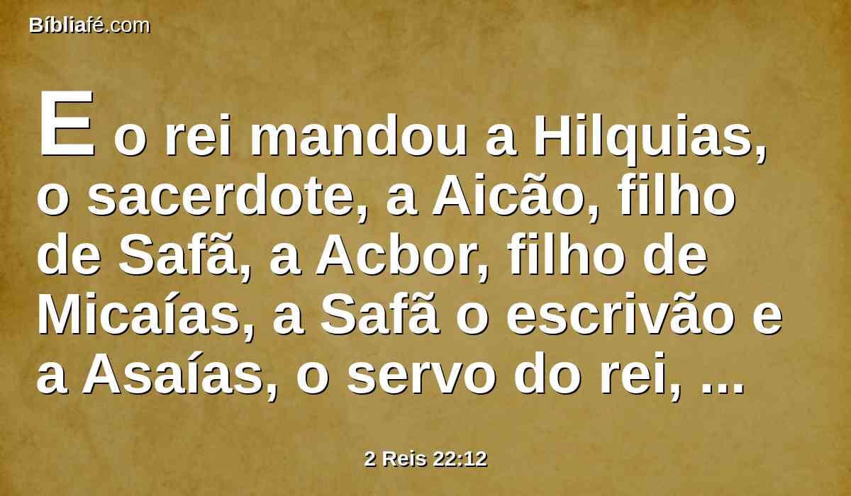 E o rei mandou a Hilquias, o sacerdote, a Aicão, filho de Safã, a Acbor, filho de Micaías, a Safã o escrivão e a Asaías, o servo do rei, dizendo:
