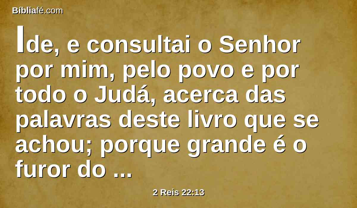 Ide, e consultai o Senhor por mim, pelo povo e por todo o Judá, acerca das palavras deste livro que se achou; porque grande é o furor do Senhor, que se acendeu contra nós; porquanto nossos pais não deram ouvidos às palavras deste livro, para fazerem conforme tudo quanto acerca de nós está escrito.