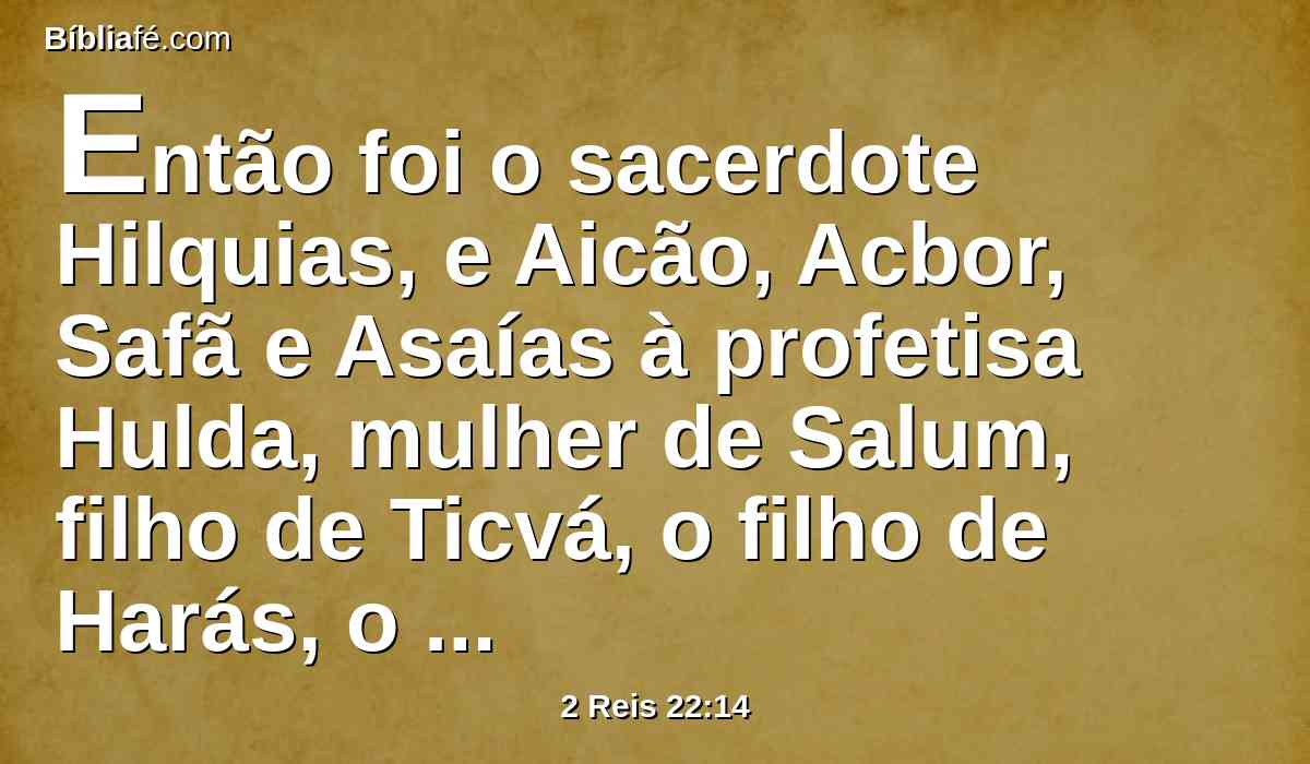 Então foi o sacerdote Hilquias, e Aicão, Acbor, Safã e Asaías à profetisa Hulda, mulher de Salum, filho de Ticvá, o filho de Harás, o guarda das vestiduras (e ela habitava em Jerusalém, na segunda parte), e lhe falaram.