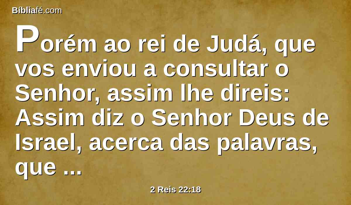 Porém ao rei de Judá, que vos enviou a consultar o Senhor, assim lhe direis: Assim diz o Senhor Deus de Israel, acerca das palavras, que ouviste: