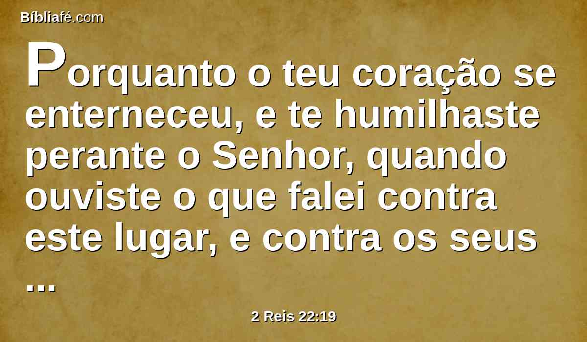 Porquanto o teu coração se enterneceu, e te humilhaste perante o Senhor, quando ouviste o que falei contra este lugar, e contra os seus moradores, que seria para assolação e para maldição, e que rasgaste as tuas vestes, e choraste perante mim, também eu te ouvi, diz o Senhor.