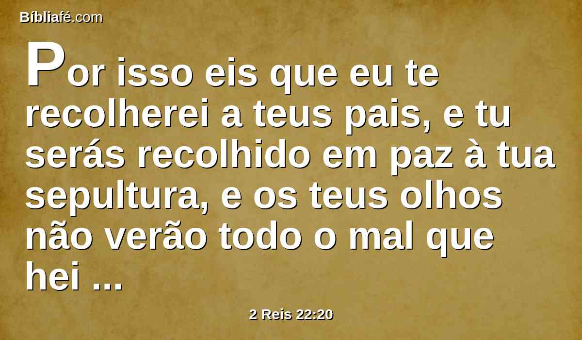 Por isso eis que eu te recolherei a teus pais, e tu serás recolhido em paz à tua sepultura, e os teus olhos não verão todo o mal que hei de trazer sobre este lugar. Então tornaram a trazer ao rei a resposta.
