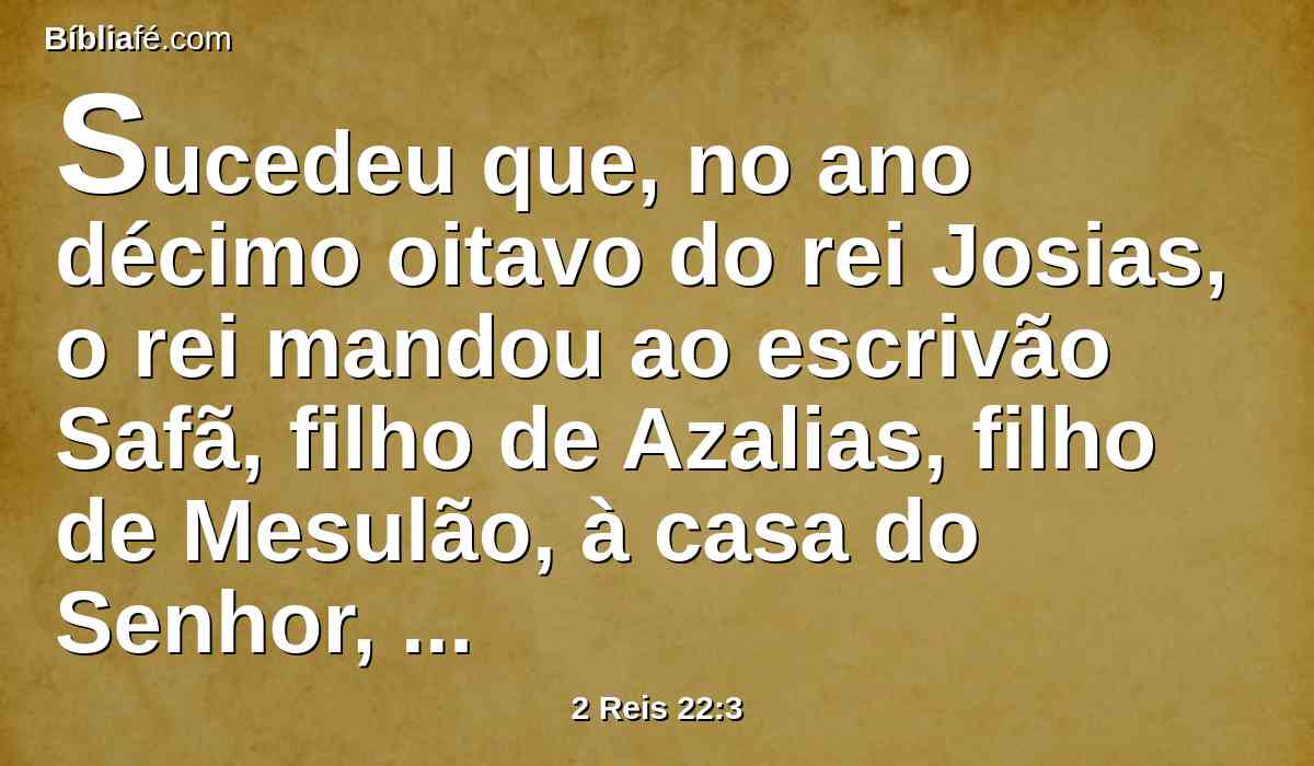 Sucedeu que, no ano décimo oitavo do rei Josias, o rei mandou ao escrivão Safã, filho de Azalias, filho de Mesulão, à casa do Senhor, dizendo: