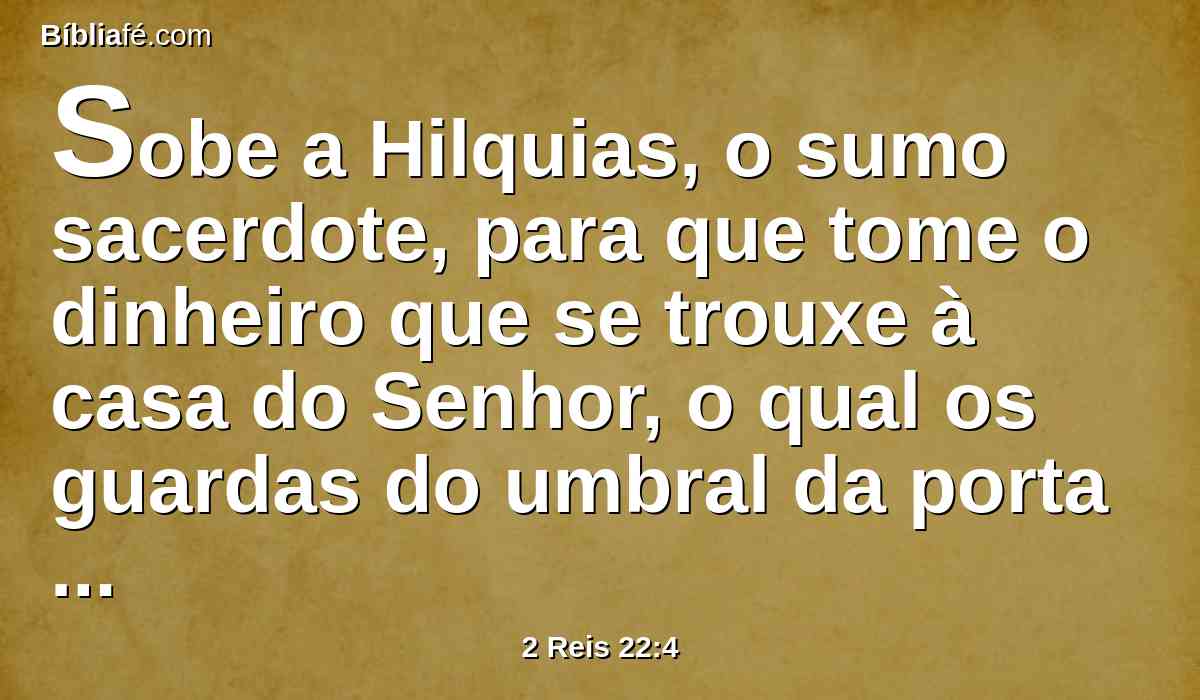 Sobe a Hilquias, o sumo sacerdote, para que tome o dinheiro que se trouxe à casa do Senhor, o qual os guardas do umbral da porta ajuntaram do povo,