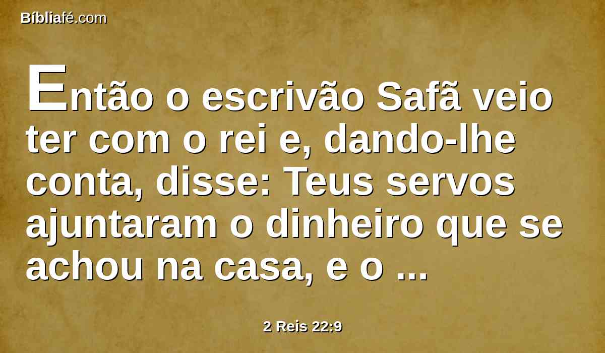 Então o escrivão Safã veio ter com o rei e, dando-lhe conta, disse: Teus servos ajuntaram o dinheiro que se achou na casa, e o entregaram na mão dos que têm cargo da obra, que estão encarregados da casa do Senhor.