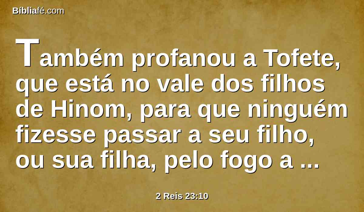 Também profanou a Tofete, que está no vale dos filhos de Hinom, para que ninguém fizesse passar a seu filho, ou sua filha, pelo fogo a Moloque.