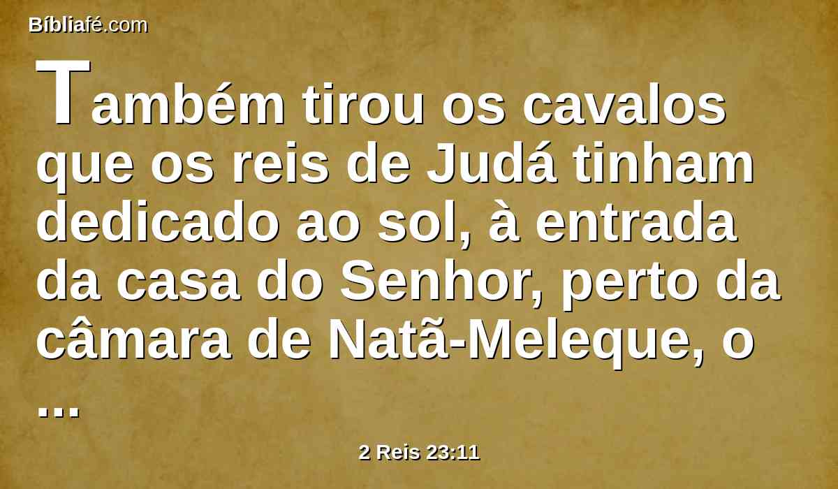 Também tirou os cavalos que os reis de Judá tinham dedicado ao sol, à entrada da casa do Senhor, perto da câmara de Natã-Meleque, o camareiro, que estava no recinto; e os carros do sol queimou a fogo.