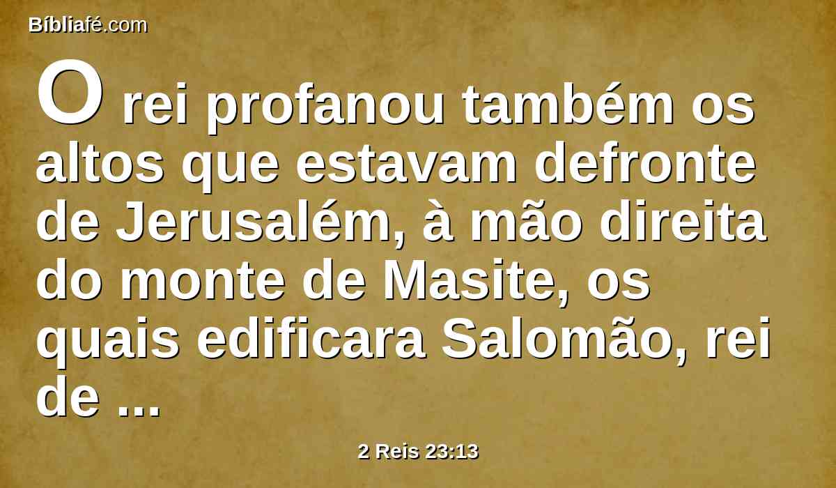 O rei profanou também os altos que estavam defronte de Jerusalém, à mão direita do monte de Masite, os quais edificara Salomão, rei de Israel, a Astarote, a abominação dos sidônios, e a Quemós, a abominação dos moabitas, e a Milcom, a abominação dos filhos de Amom.