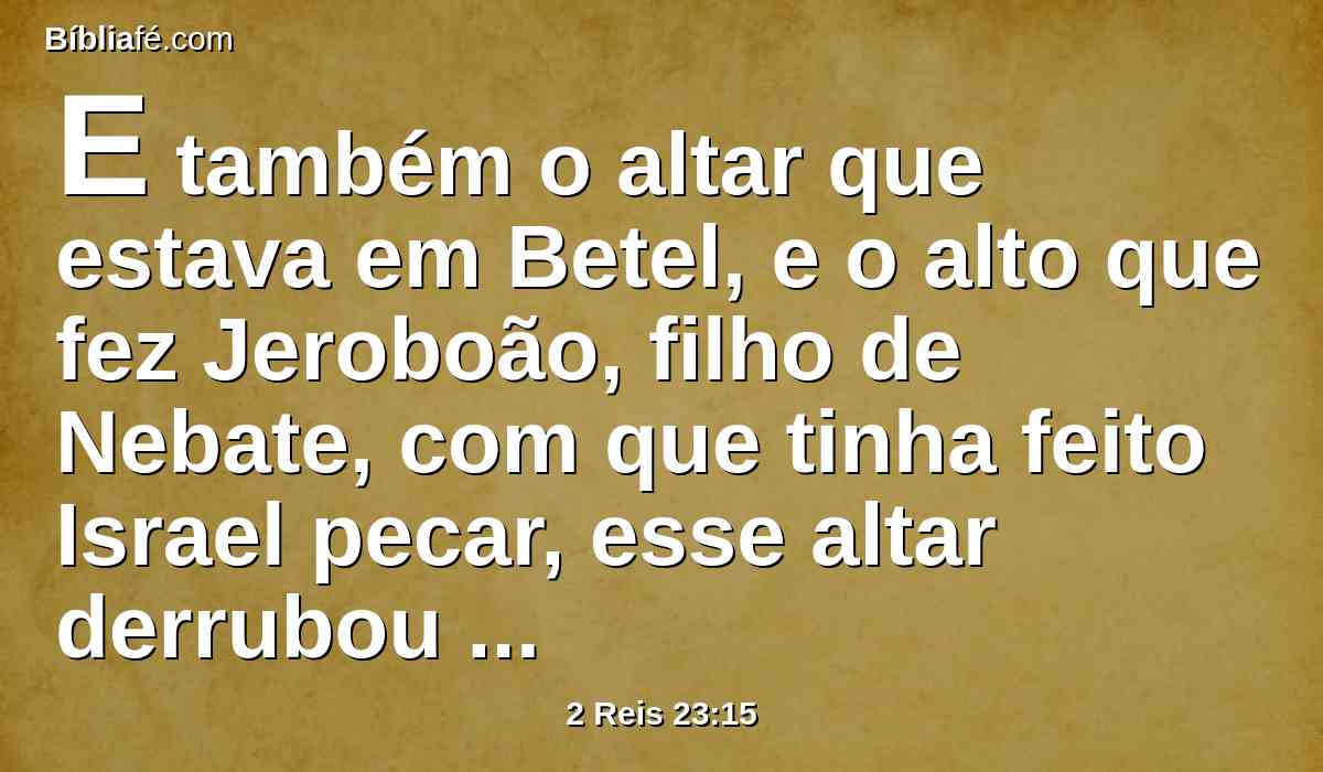 E também o altar que estava em Betel, e o alto que fez Jeroboão, filho de Nebate, com que tinha feito Israel pecar, esse altar derrubou juntamente com o alto; queimando o alto, em pó o esmiuçou, e queimou o ídolo do bosque.