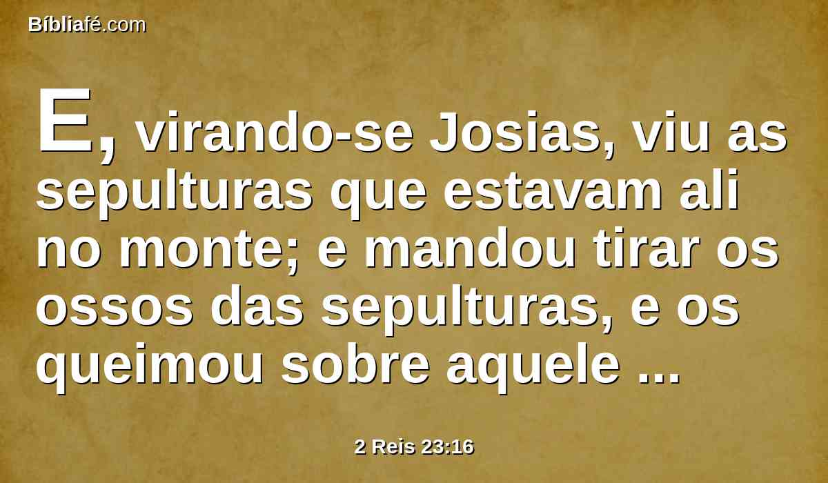 E, virando-se Josias, viu as sepulturas que estavam ali no monte; e mandou tirar os ossos das sepulturas, e os queimou sobre aquele altar, e assim o profanou, conforme a palavra do Senhor, que profetizara o homem de Deus, quando anunciou estas palavras.