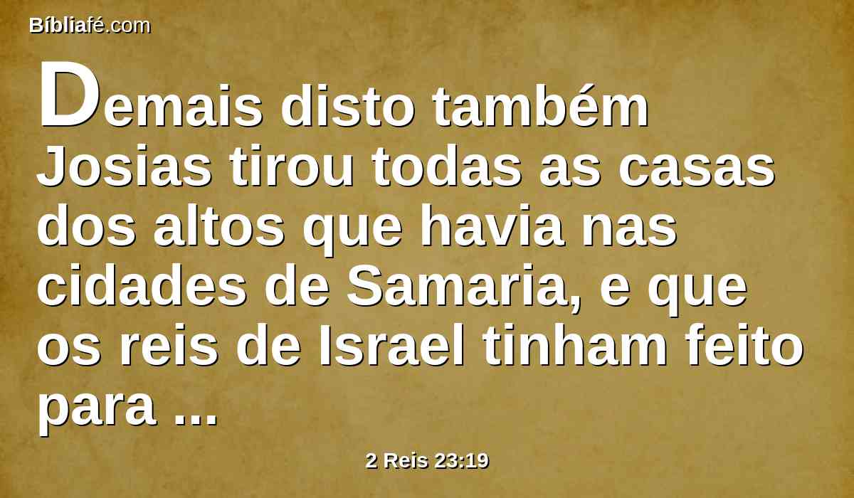 Demais disto também Josias tirou todas as casas dos altos que havia nas cidades de Samaria, e que os reis de Israel tinham feito para provocarem à ira o Senhor; e lhes fez conforme todos os atos que tinha feito em Betel.