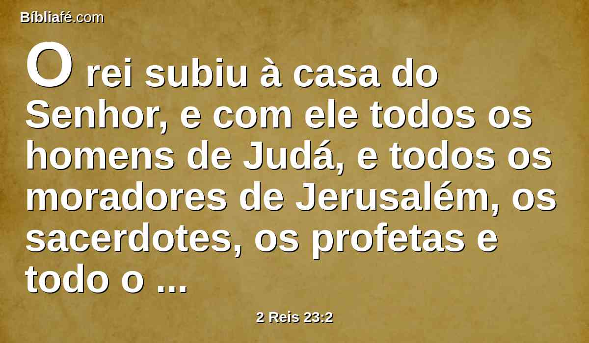O rei subiu à casa do Senhor, e com ele todos os homens de Judá, e todos os moradores de Jerusalém, os sacerdotes, os profetas e todo o povo, desde o menor até ao maior; e leu aos ouvidos deles todas as palavras do livro da aliança, que se achou na casa do Senhor.