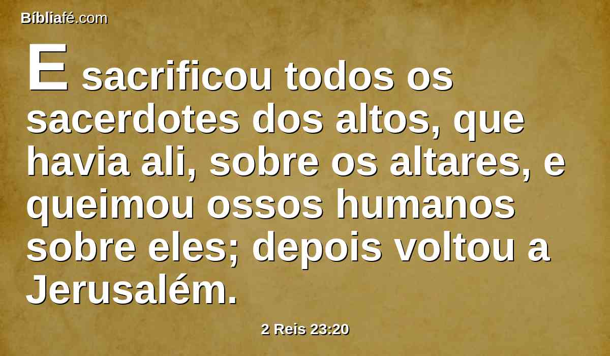 E sacrificou todos os sacerdotes dos altos, que havia ali, sobre os altares, e queimou ossos humanos sobre eles; depois voltou a Jerusalém.