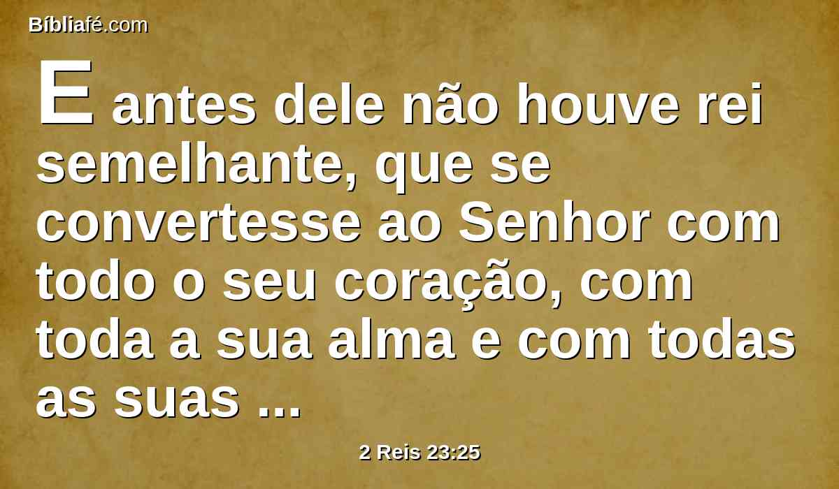 E antes dele não houve rei semelhante, que se convertesse ao Senhor com todo o seu coração, com toda a sua alma e com todas as suas forças, conforme toda a lei de Moisés; e depois dele nunca se levantou outro tal.