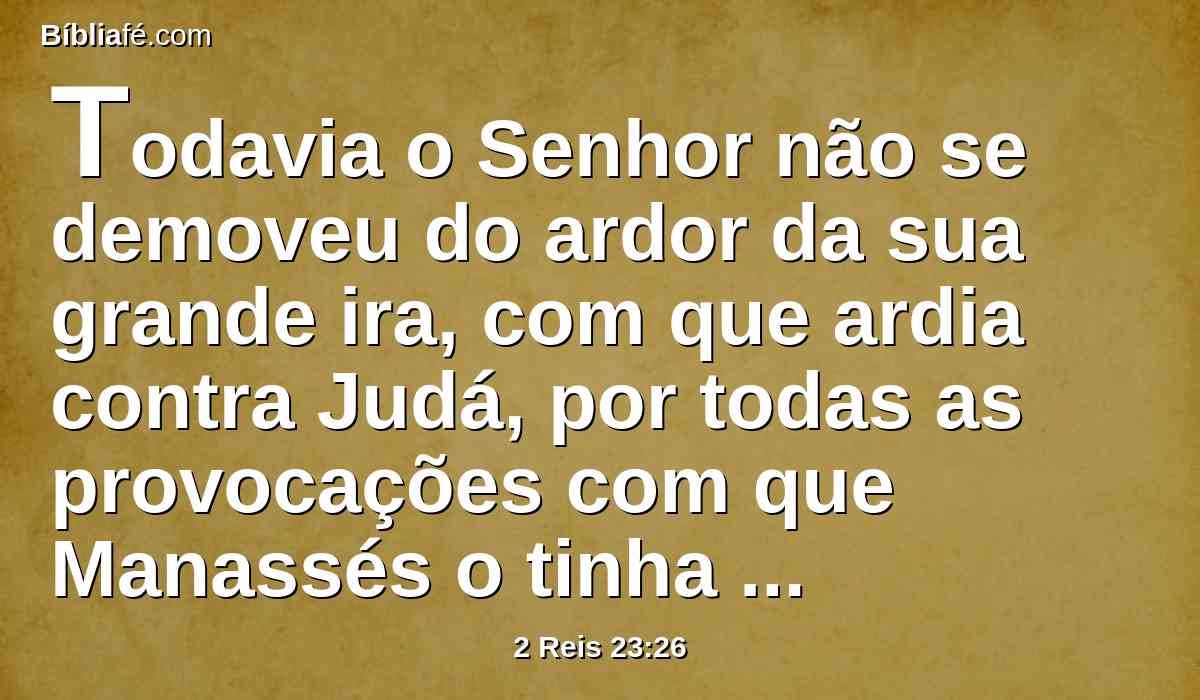 Todavia o Senhor não se demoveu do ardor da sua grande ira, com que ardia contra Judá, por todas as provocações com que Manassés o tinha provocado.