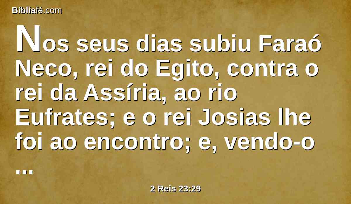 Nos seus dias subiu Faraó Neco, rei do Egito, contra o rei da Assíria, ao rio Eufrates; e o rei Josias lhe foi ao encontro; e, vendo-o ele, o matou em Megido.