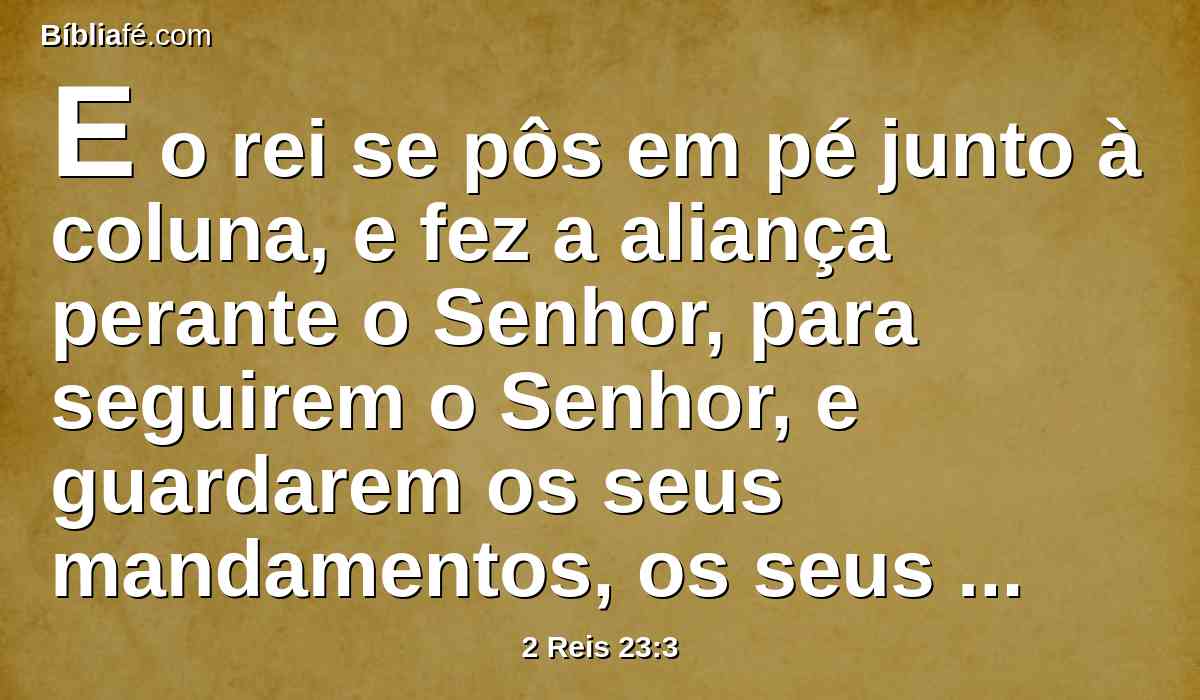 E o rei se pôs em pé junto à coluna, e fez a aliança perante o Senhor, para seguirem o Senhor, e guardarem os seus mandamentos, os seus testemunhos e os seus estatutos, com todo o coração e com toda a alma, confirmando as palavras desta aliança, que estavam escritas naquele livro; e todo o povo apoiou esta aliança.