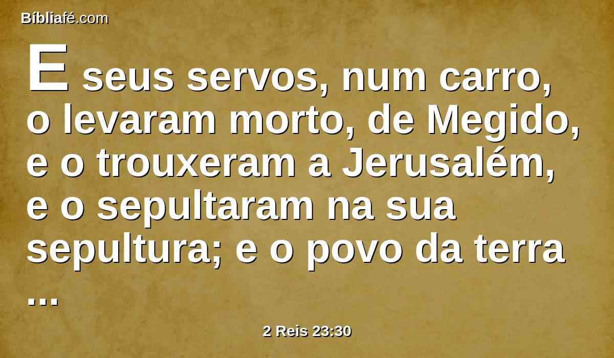 E seus servos, num carro, o levaram morto, de Megido, e o trouxeram a Jerusalém, e o sepultaram na sua sepultura; e o povo da terra tomou a Jeoacaz, filho de Josias, e ungiram-no, e fizeram-no rei em lugar de seu pai.