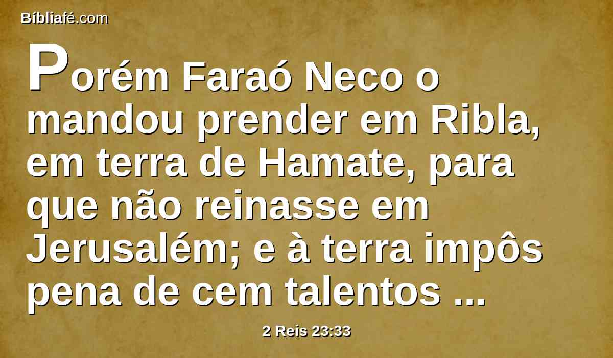 Porém Faraó Neco o mandou prender em Ribla, em terra de Hamate, para que não reinasse em Jerusalém; e à terra impôs pena de cem talentos de prata e um talento de ouro.