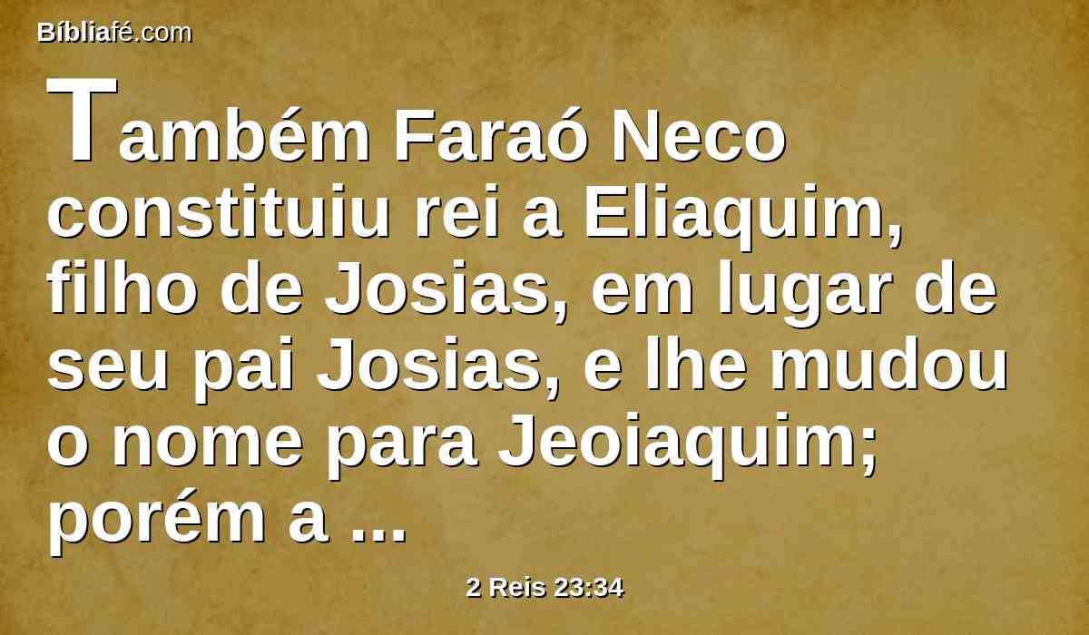 Também Faraó Neco constituiu rei a Eliaquim, filho de Josias, em lugar de seu pai Josias, e lhe mudou o nome para Jeoiaquim; porém a Jeoacaz tomou consigo, e foi ao Egito, e morreu ali.