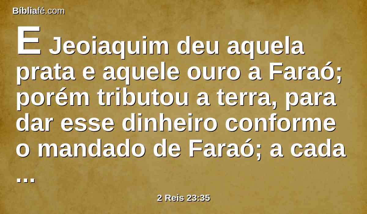 E Jeoiaquim deu aquela prata e aquele ouro a Faraó; porém tributou a terra, para dar esse dinheiro conforme o mandado de Faraó; a cada um segundo a sua avaliação exigiu a prata e o ouro do povo da terra, para o dar a Faraó Neco.