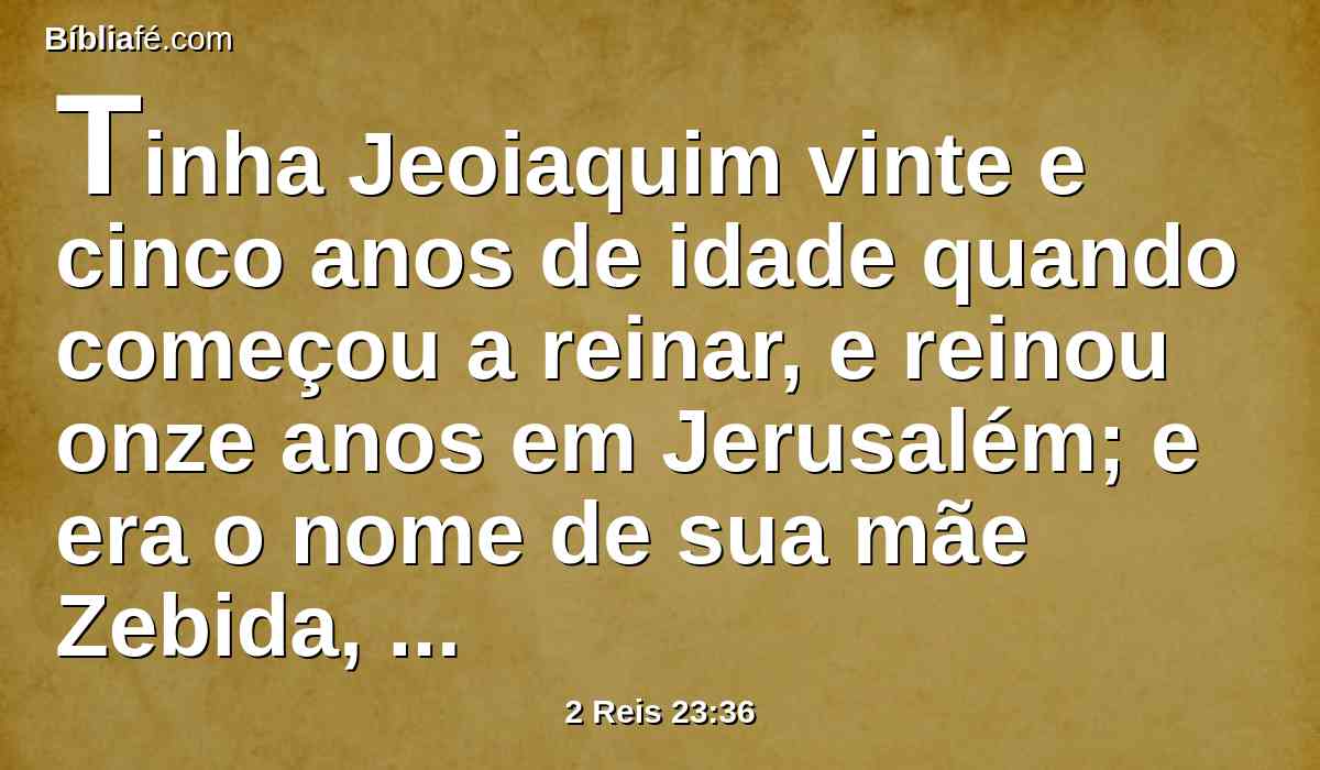 Tinha Jeoiaquim vinte e cinco anos de idade quando começou a reinar, e reinou onze anos em Jerusalém; e era o nome de sua mãe Zebida, filha de Pedaías, de Ruma.