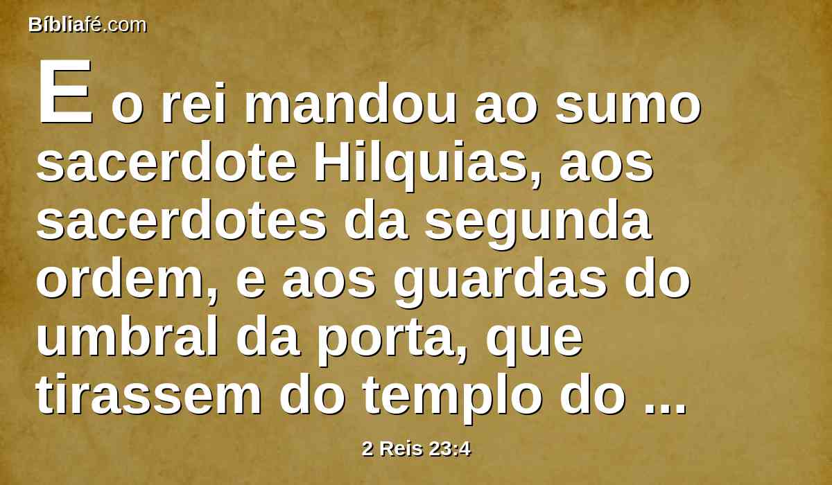E o rei mandou ao sumo sacerdote Hilquias, aos sacerdotes da segunda ordem, e aos guardas do umbral da porta, que tirassem do templo do Senhor todos os vasos que se tinham feito para Baal, para o bosque e para todo o exército dos céus e os queimou fora de Jerusalém, nos campos de Cedrom e levou as cinzas deles a Betel.