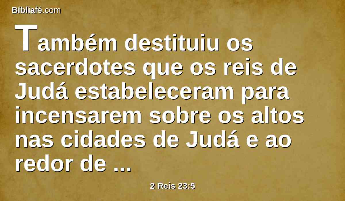 Também destituiu os sacerdotes que os reis de Judá estabeleceram para incensarem sobre os altos nas cidades de Judá e ao redor de Jerusalém, como também os que queimavam incenso a Baal, ao sol, à lua, e aos planetas, e a todo o exército dos céus.