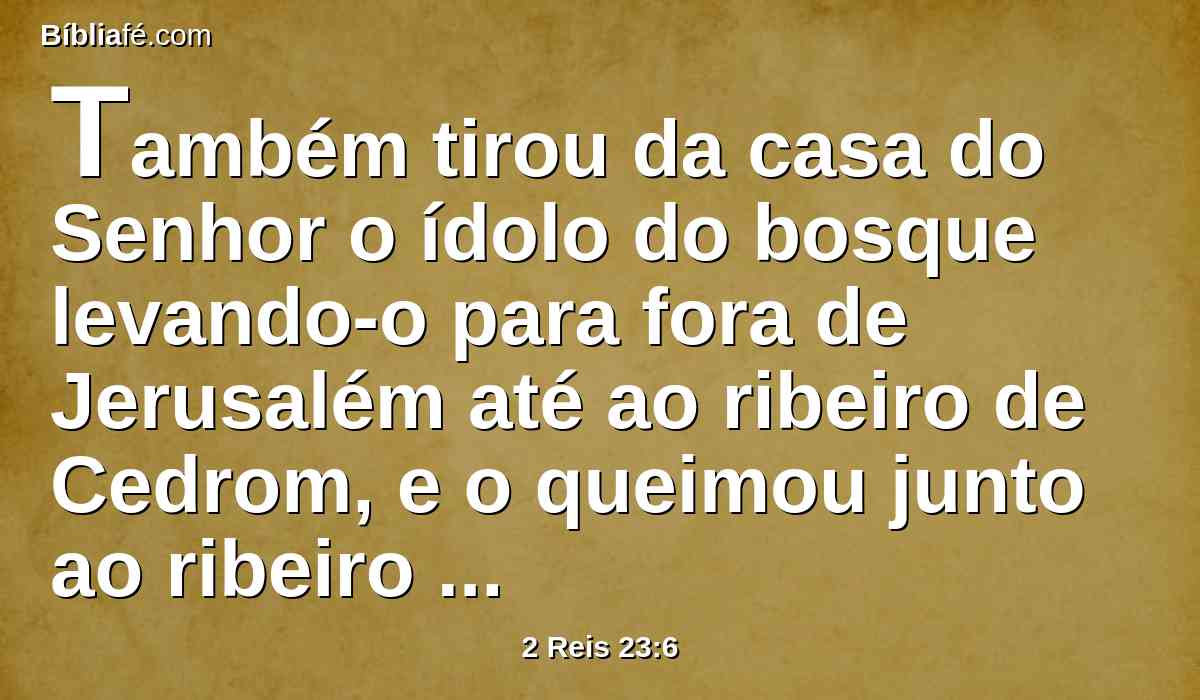 Também tirou da casa do Senhor o ídolo do bosque levando-o para fora de Jerusalém até ao ribeiro de Cedrom, e o queimou junto ao ribeiro de Cedrom, e o desfez em pó, e lançou o seu pó sobre as sepulturas dos filhos do povo.
