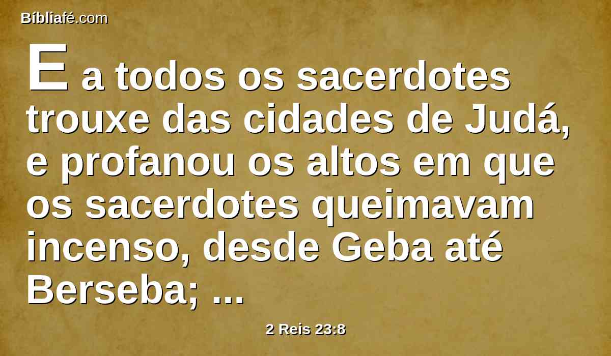 E a todos os sacerdotes trouxe das cidades de Judá, e profanou os altos em que os sacerdotes queimavam incenso, desde Geba até Berseba; e derrubou os altos que estavam às portas, junto à entrada da porta de Josué, o governador da cidade, que estava à esquerda daquele que entrava pela porta da cidade.