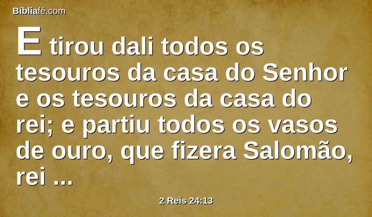 E tirou dali todos os tesouros da casa do Senhor e os tesouros da casa do rei; e partiu todos os vasos de ouro, que fizera Salomão, rei de Israel, no templo do Senhor, como o Senhor tinha falado.