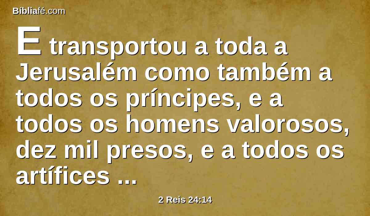 E transportou a toda a Jerusalém como também a todos os príncipes, e a todos os homens valorosos, dez mil presos, e a todos os artífices e ferreiros; ninguém ficou senão o povo pobre da terra.
