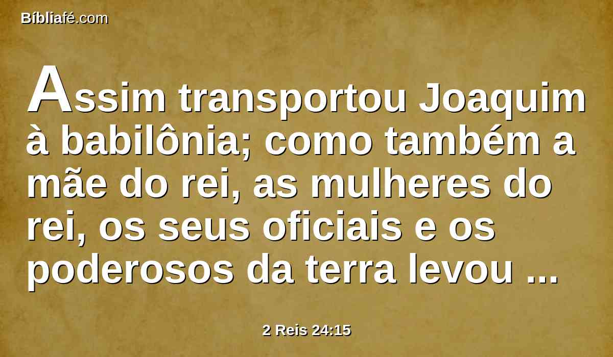 Assim transportou Joaquim à babilônia; como também a mãe do rei, as mulheres do rei, os seus oficiais e os poderosos da terra levou presos de Jerusalém à babilônia.